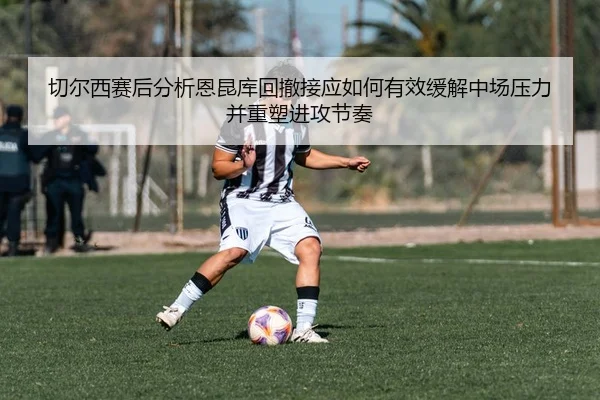 切尔西赛后分析恩昆库回撤接应如何有效缓解中场压力并重塑进攻节奏